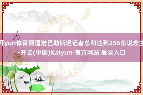 开yun体育网遭难巴勒斯坦记者总和达到256东说念主-开云(中国)Kaiyun·官方网站 登录入口