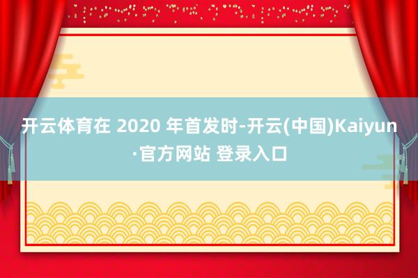 开云体育在 2020 年首发时-开云(中国)Kaiyun·官方网站 登录入口