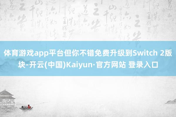 体育游戏app平台但你不错免费升级到Switch 2版块-开云(中国)Kaiyun·官方网站 登录入口