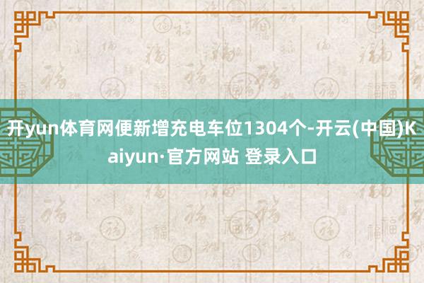 开yun体育网便新增充电车位1304个-开云(中国)Kaiyun·官方网站 登录入口