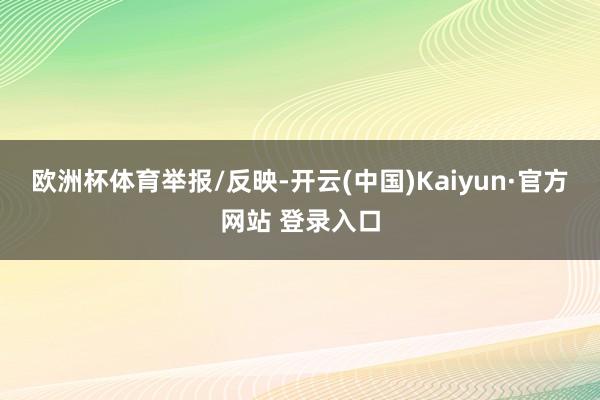 欧洲杯体育举报/反映-开云(中国)Kaiyun·官方网站 登录入口