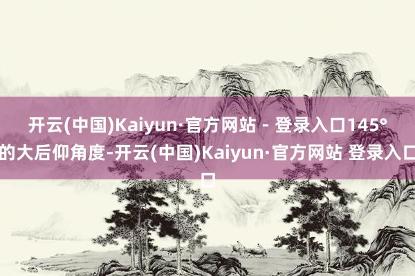 开云(中国)Kaiyun·官方网站 - 登录入口145°的大后仰角度-开云(中国)Kaiyun·官方网站 登录入口