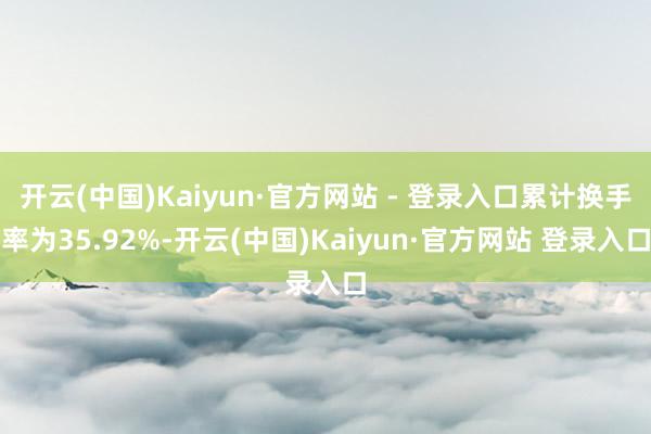 开云(中国)Kaiyun·官方网站 - 登录入口累计换手率为35.92%-开云(中国)Kaiyun·官方网站 登录入口
