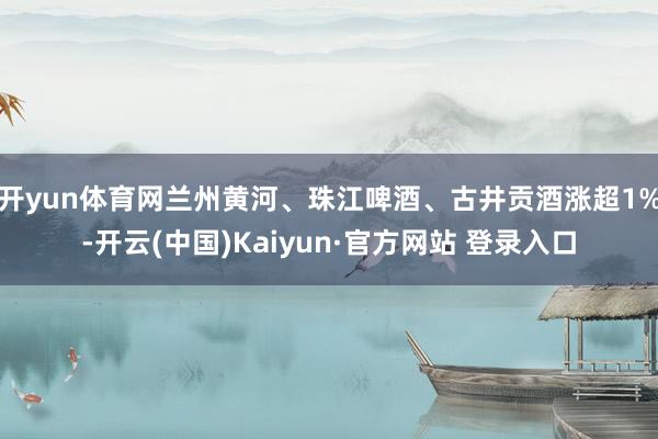 开yun体育网兰州黄河、珠江啤酒、古井贡酒涨超1%-开云(中国)Kaiyun·官方网站 登录入口
