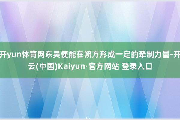 开yun体育网东吴便能在朔方形成一定的牵制力量-开云(中国)Kaiyun·官方网站 登录入口