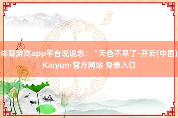 体育游戏app平台说说念：“天色不早了-开云(中国)Kaiyun·官方网站 登录入口