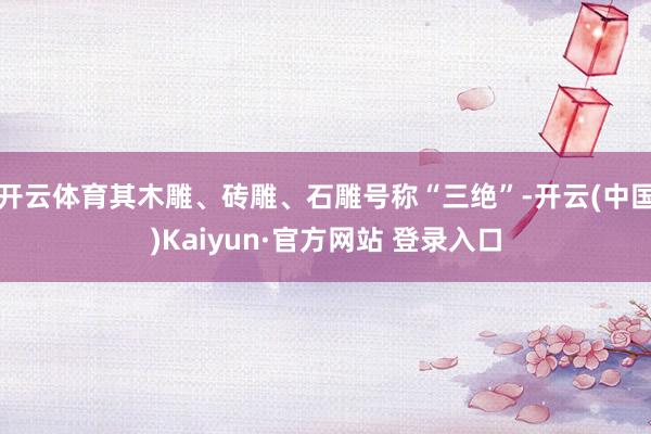 开云体育其木雕、砖雕、石雕号称“三绝”-开云(中国)Kaiyun·官方网站 登录入口