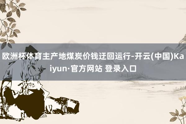 欧洲杯体育主产地煤炭价钱迂回运行-开云(中国)Kaiyun·官方网站 登录入口