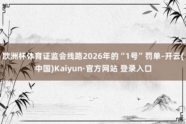 欧洲杯体育证监会线路2026年的“1号”罚单-开云(中国)Kaiyun·官方网站 登录入口