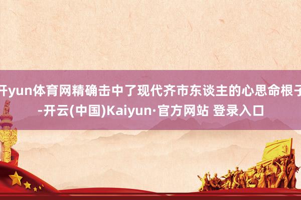开yun体育网精确击中了现代齐市东谈主的心思命根子-开云(中国)Kaiyun·官方网站 登录入口